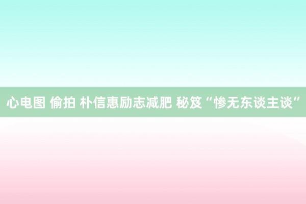 心电图 偷拍 朴信惠励志减肥 秘笈“惨无东谈主谈”
