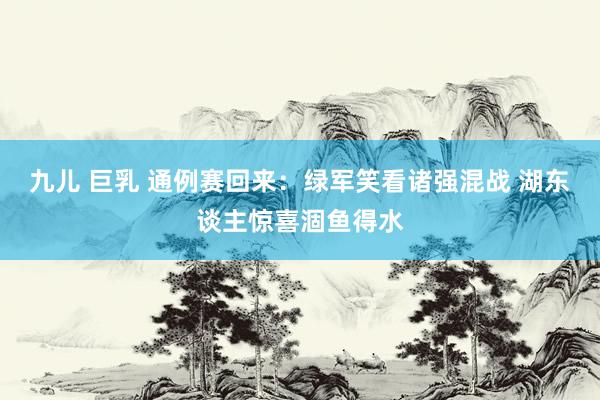 九儿 巨乳 通例赛回来：绿军笑看诸强混战 湖东谈主惊喜涸鱼得水