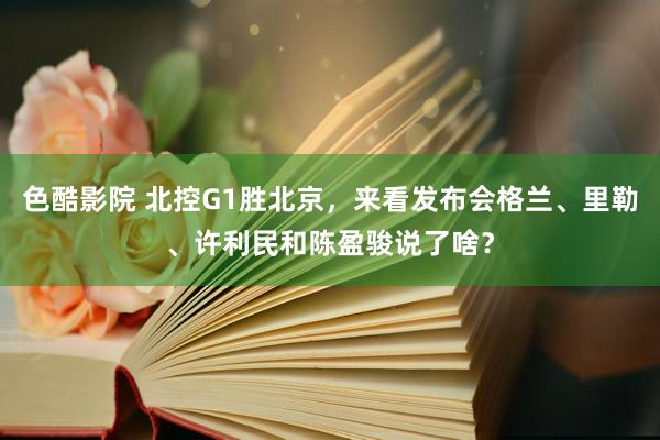 色酷影院 北控G1胜北京，来看发布会格兰、里勒、许利民和陈盈骏说了啥？