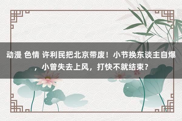 动漫 色情 许利民把北京带废！小节换东谈主自爆，小曾失去上风，打快不就结束？