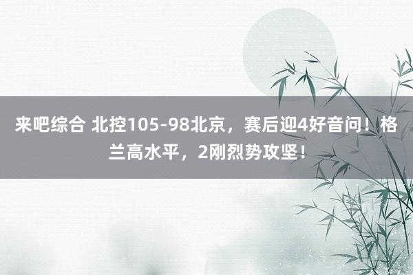 来吧综合 北控105-98北京，赛后迎4好音问！格兰高水平，2刚烈势攻坚！