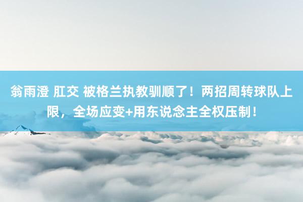 翁雨澄 肛交 被格兰执教驯顺了！两招周转球队上限，全场应变+用东说念主全权压制！