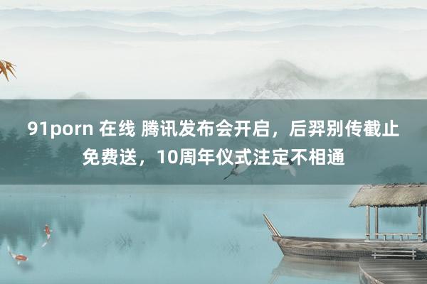 91porn 在线 腾讯发布会开启，后羿别传截止免费送，10周年仪式注定不相通