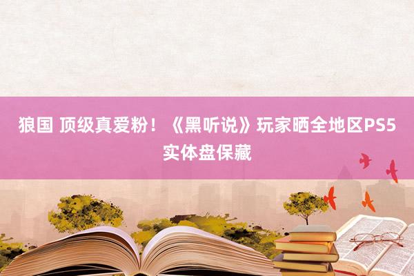 狼国 顶级真爱粉！《黑听说》玩家晒全地区PS5实体盘保藏