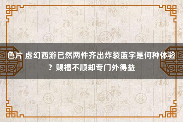 色片 虚幻西游已然两件齐出炸裂蓝字是何种体验？赐福不顺却专门外得益