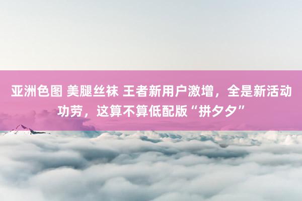 亚洲色图 美腿丝袜 王者新用户激增，全是新活动功劳，这算不算低配版“拼夕夕”