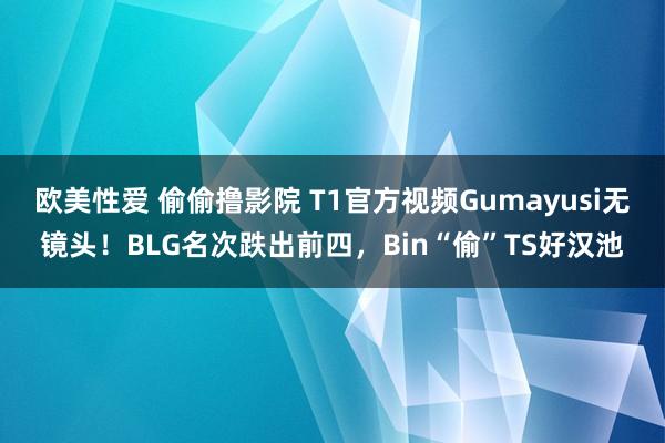 欧美性爱 偷偷撸影院 T1官方视频Gumayusi无镜头！BLG名次跌出前四，Bin“偷”TS好汉池