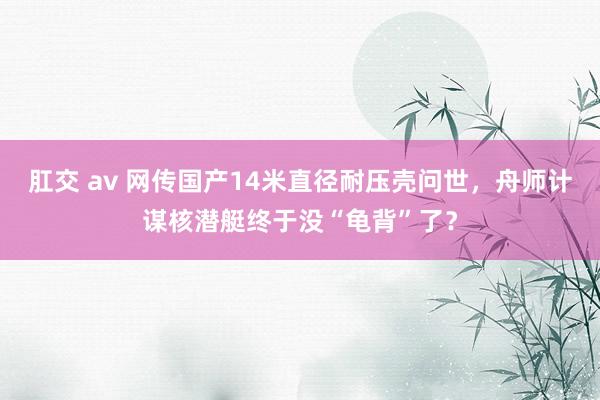 肛交 av 网传国产14米直径耐压壳问世，舟师计谋核潜艇终于没“龟背”了？