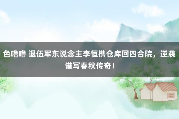 色噜噜 退伍军东说念主李恒携仓库回四合院，逆袭谱写春秋传奇！