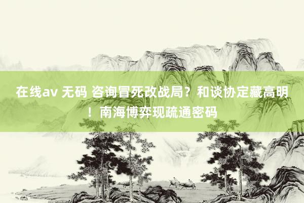 在线av 无码 咨询冒死改战局？和谈协定藏高明！南海博弈现疏通密码