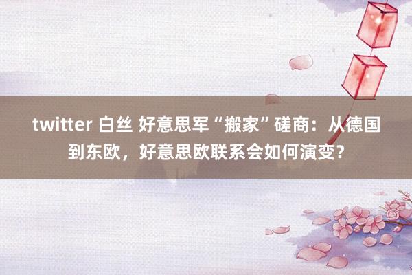 twitter 白丝 好意思军“搬家”磋商：从德国到东欧，好意思欧联系会如何演变？