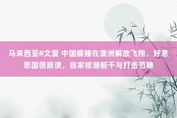 马来西亚#文爱 中国艨艟在澳洲解放飞翔，好意思国很崩溃，自家核潜艇干与打击范畴