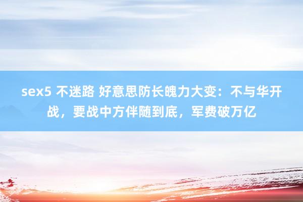sex5 不迷路 好意思防长魄力大变：不与华开战，要战中方伴随到底，军费破万亿