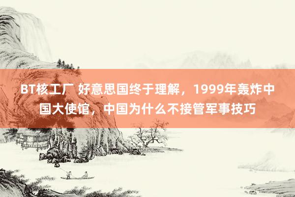 BT核工厂 好意思国终于理解，1999年轰炸中国大使馆，中国为什么不接管军事技巧