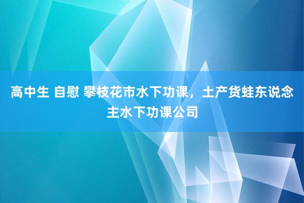 高中生 自慰 攀枝花市水下功课，土产货蛙东说念主水下功课公司