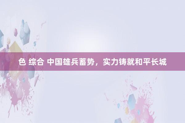 色 综合 中国雄兵蓄势，实力铸就和平长城