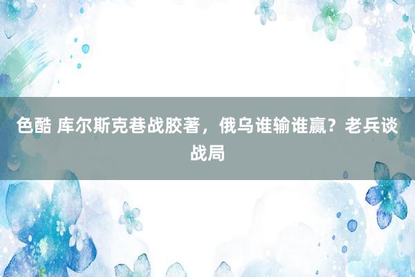 色酷 库尔斯克巷战胶著，俄乌谁输谁赢？老兵谈战局