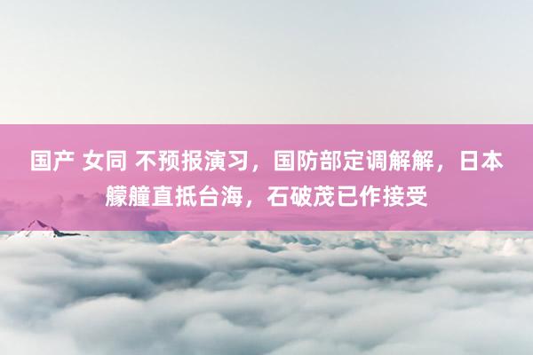 国产 女同 不预报演习，国防部定调解解，日本艨艟直抵台海，石破茂已作接受