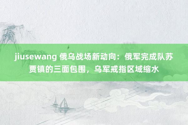 jiusewang 俄乌战场新动向：俄军完成队苏贾镇的三面包围，乌军戒指区域缩水