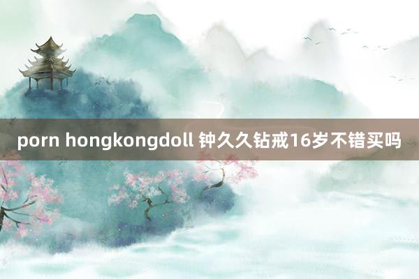 porn hongkongdoll 钟久久钻戒16岁不错买吗