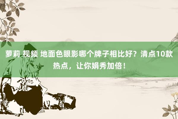 萝莉 视频 地面色眼影哪个牌子相比好？清点10款热点，让你娟秀加倍！