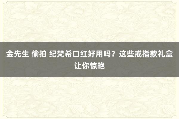 金先生 偷拍 纪梵希口红好用吗？这些戒指款礼盒让你惊艳
