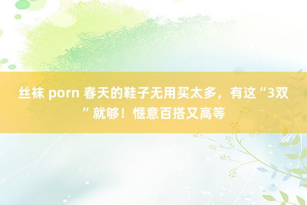 丝袜 porn 春天的鞋子无用买太多，有这“3双”就够！惬意百搭又高等