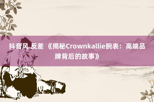 抖音风 反差 《揭秘Crownkallie腕表：高端品牌背后的故事》