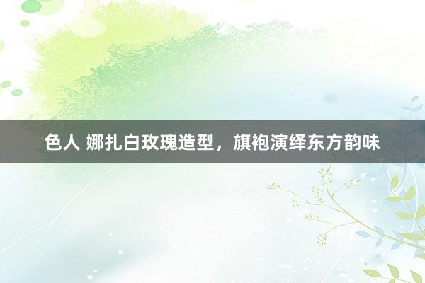 色人 娜扎白玫瑰造型，旗袍演绎东方韵味