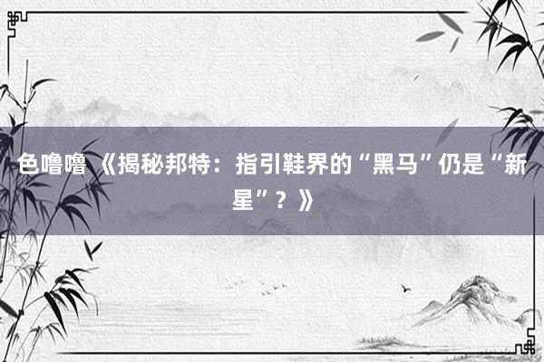 色噜噜 《揭秘邦特：指引鞋界的“黑马”仍是“新星”？》