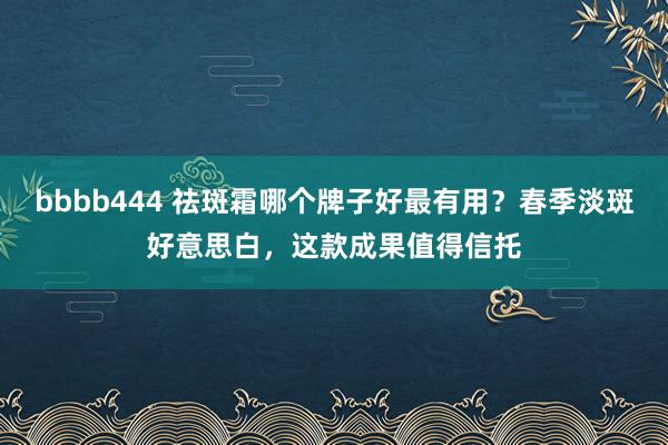 bbbb444 祛斑霜哪个牌子好最有用？春季淡斑好意思白，这款成果值得信托