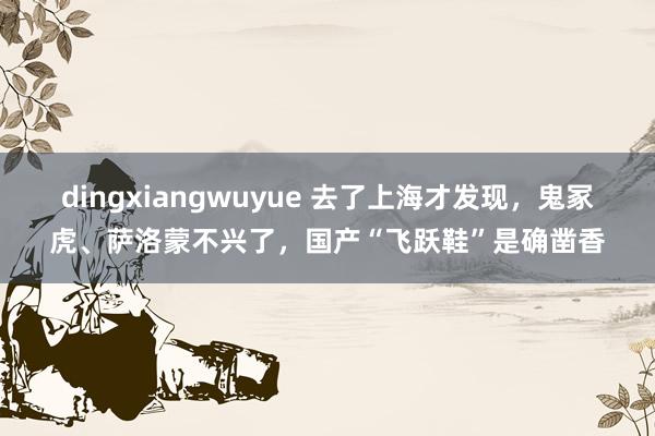 dingxiangwuyue 去了上海才发现，鬼冢虎、萨洛蒙不兴了，国产“飞跃鞋”是确凿香