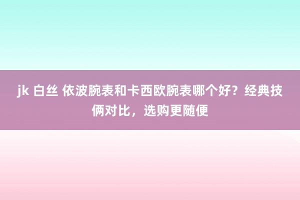 jk 白丝 依波腕表和卡西欧腕表哪个好？经典技俩对比，选购更随便