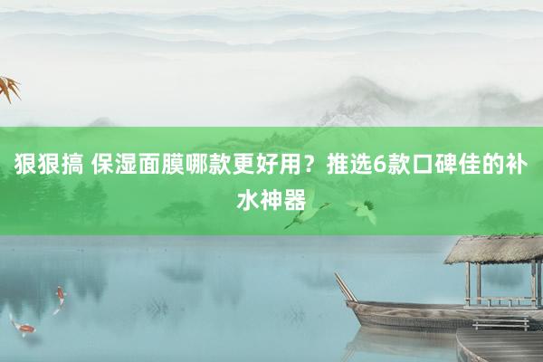 狠狠搞 保湿面膜哪款更好用？推选6款口碑佳的补水神器