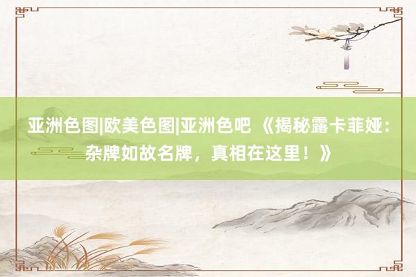 亚洲色图|欧美色图|亚洲色吧 《揭秘露卡菲娅：杂牌如故名牌，真相在这里！》