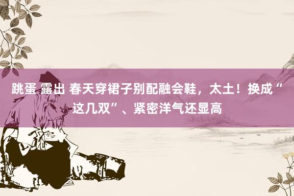 跳蛋 露出 春天穿裙子别配融会鞋，太土！换成“这几双”、紧密洋气还显高
