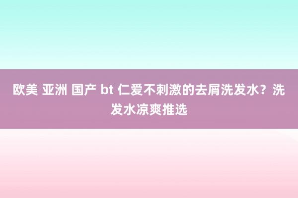 欧美 亚洲 国产 bt 仁爱不刺激的去屑洗发水？洗发水凉爽推选
