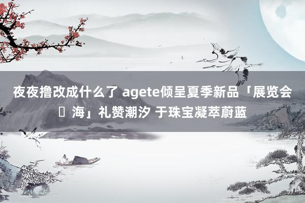 夜夜撸改成什么了 agete倾呈夏季新品「展览会・海」礼赞潮汐 于珠宝凝萃蔚蓝