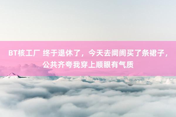 BT核工厂 终于退休了，今天去阛阓买了条裙子，公共齐夸我穿上顺眼有气质