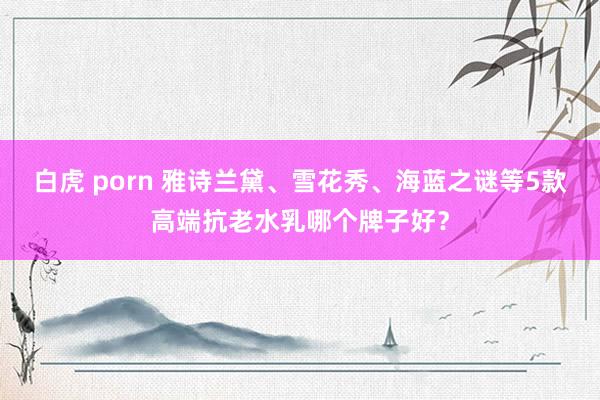 白虎 porn 雅诗兰黛、雪花秀、海蓝之谜等5款高端抗老水乳哪个牌子好？