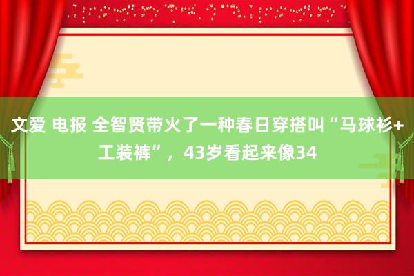 文爱 电报 全智贤带火了一种春日穿搭叫“马球衫+工装裤”，43岁看起来像34