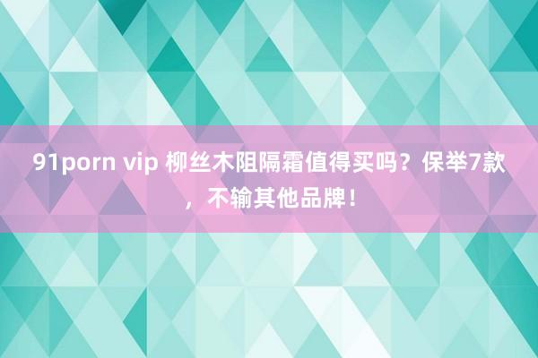 91porn vip 柳丝木阻隔霜值得买吗？保举7款，不输其他品牌！