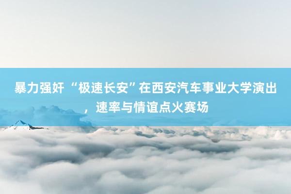 暴力强奸 “极速长安”在西安汽车事业大学演出，速率与情谊点火赛场