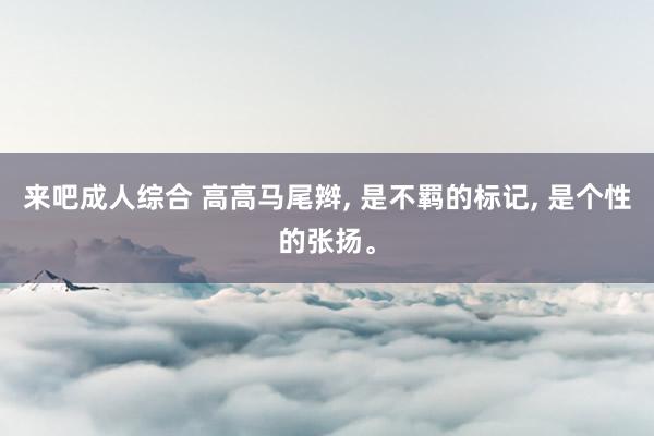 来吧成人综合 高高马尾辫, 是不羁的标记, 是个性的张扬。