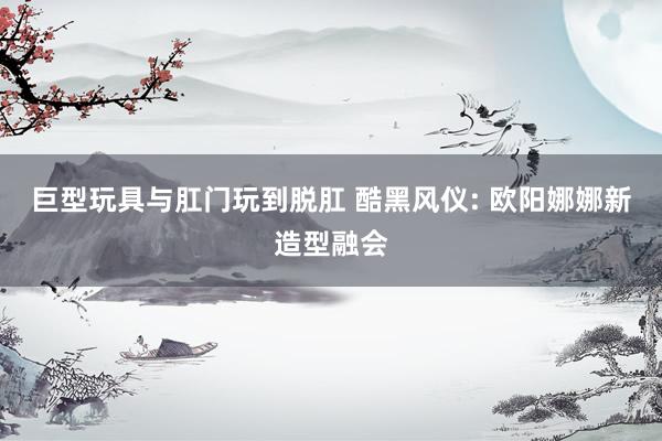 巨型玩具与肛门玩到脱肛 酷黑风仪: 欧阳娜娜新造型融会