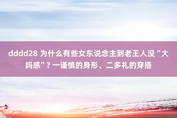 dddd28 为什么有些女东说念主到老王人没“大妈感”? 一谨慎的身形、二多礼的穿搭