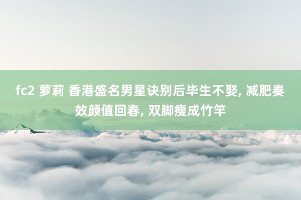 fc2 萝莉 香港盛名男星诀别后毕生不娶, 减肥奏效颜值回春, 双脚瘦成竹竿