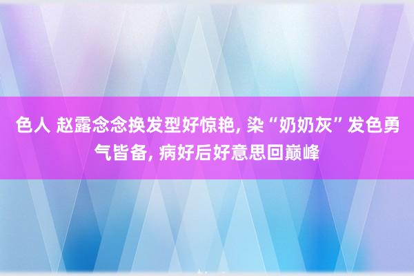 色人 赵露念念换发型好惊艳, 染“奶奶灰”发色勇气皆备, 病好后好意思回巅峰