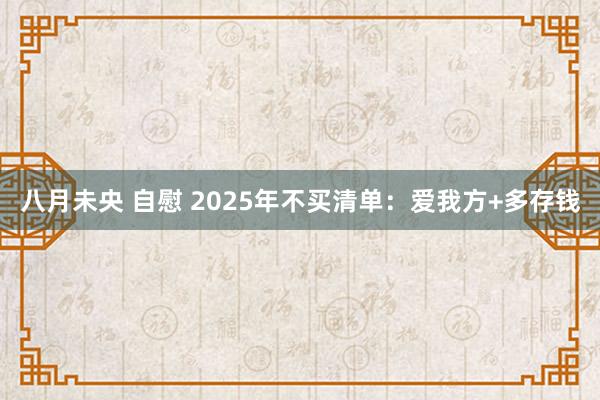 八月未央 自慰 2025年不买清单:爱我方+多存钱