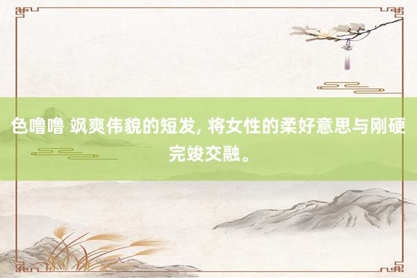 色噜噜 飒爽伟貌的短发, 将女性的柔好意思与刚硬完竣交融。